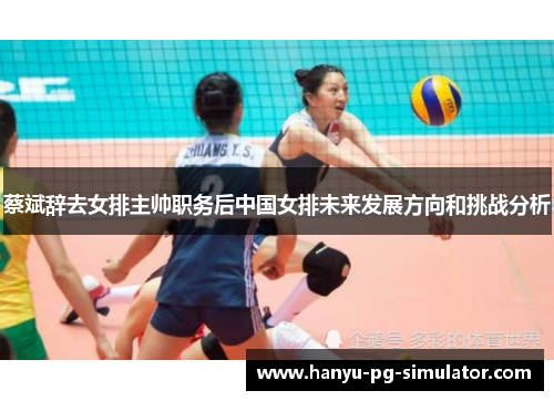 蔡斌辞去女排主帅职务后中国女排未来发展方向和挑战分析