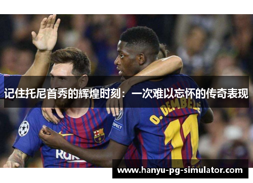 记住托尼首秀的辉煌时刻：一次难以忘怀的传奇表现