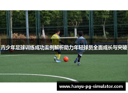 青少年足球训练成功案例解析助力年轻球员全面成长与突破