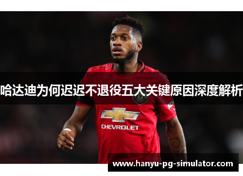 哈达迪为何迟迟不退役五大关键原因深度解析