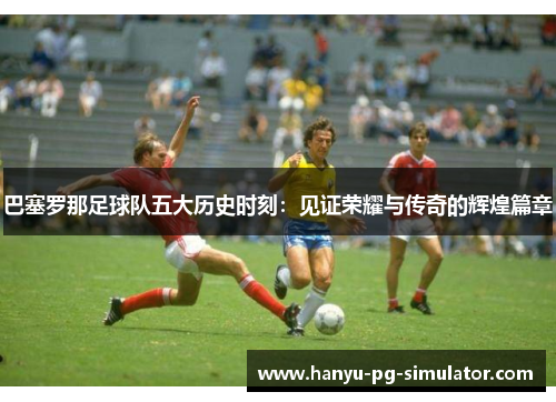 巴塞罗那足球队五大历史时刻：见证荣耀与传奇的辉煌篇章