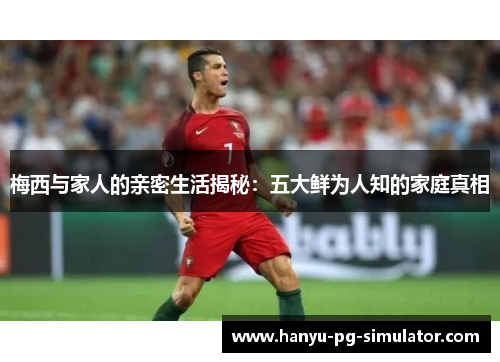 梅西与家人的亲密生活揭秘：五大鲜为人知的家庭真相