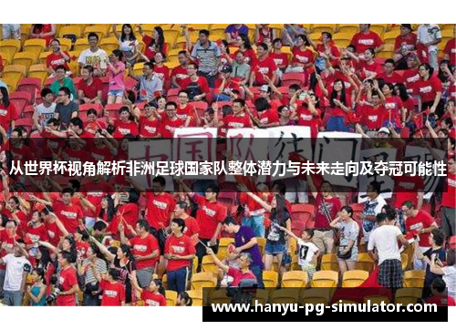 从世界杯视角解析非洲足球国家队整体潜力与未来走向及夺冠可能性