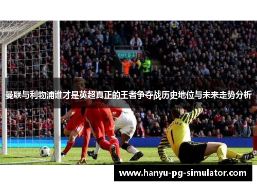 曼联与利物浦谁才是英超真正的王者争夺战历史地位与未来走势分析