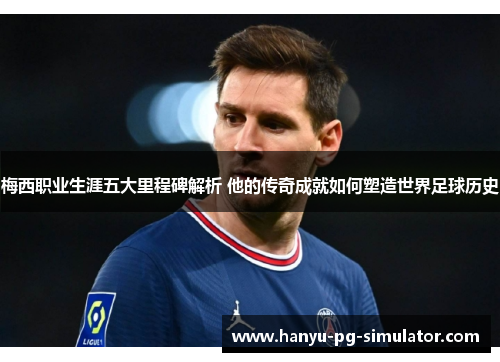 梅西职业生涯五大里程碑解析 他的传奇成就如何塑造世界足球历史
