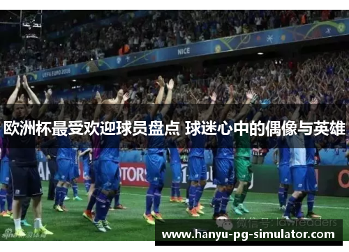欧洲杯最受欢迎球员盘点 球迷心中的偶像与英雄
