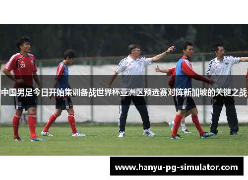 中国男足今日开始集训备战世界杯亚洲区预选赛对阵新加坡的关键之战