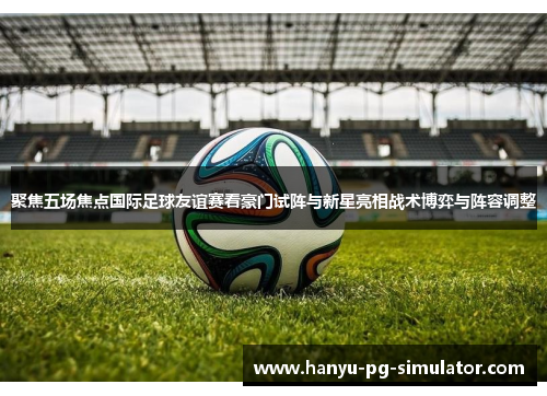 聚焦五场焦点国际足球友谊赛看豪门试阵与新星亮相战术博弈与阵容调整 聚焦五场焦点国际足球友谊赛看豪门试阵与新星亮相战术博弈与阵容调整