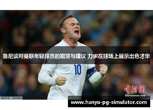鲁尼谈对曼联年轻球员的期望与建议 力求在球场上展示出色才华