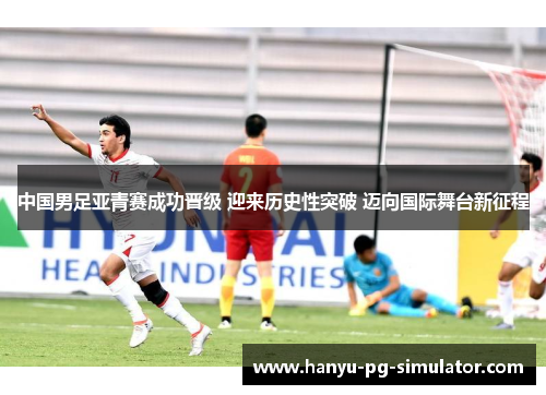 中国男足亚青赛成功晋级 迎来历史性突破 迈向国际舞台新征程