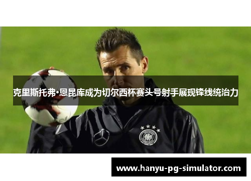 克里斯托弗·恩昆库成为切尔西杯赛头号射手展现锋线统治力