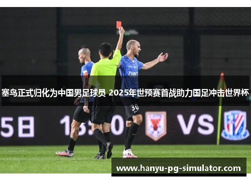 塞鸟正式归化为中国男足球员 2025年世预赛首战助力国足冲击世界杯