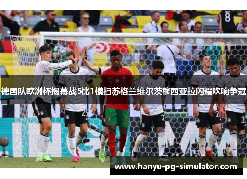 德国队欧洲杯揭幕战5比1横扫苏格兰维尔茨穆西亚拉闪耀吹响争冠