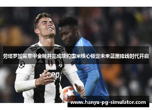劳塔罗加冕意甲金靴并完成续约国米核心锁定未来蓝黑锋线时代开启